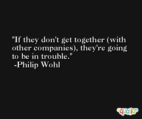 If they don't get together (with other companies), they're going to be in trouble. -Philip Wohl