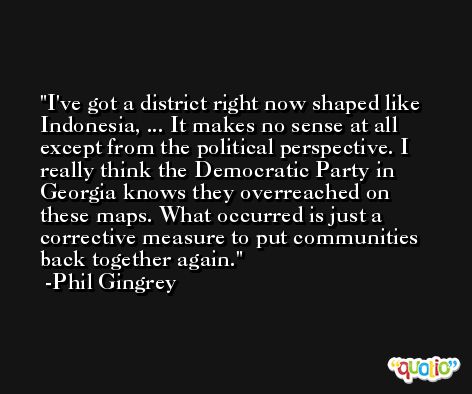 I've got a district right now shaped like Indonesia, ... It makes no sense at all except from the political perspective. I really think the Democratic Party in Georgia knows they overreached on these maps. What occurred is just a corrective measure to put communities back together again. -Phil Gingrey