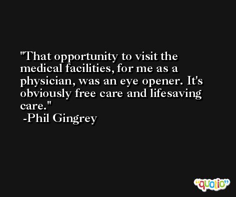 That opportunity to visit the medical facilities, for me as a physician, was an eye opener. It's obviously free care and lifesaving care. -Phil Gingrey