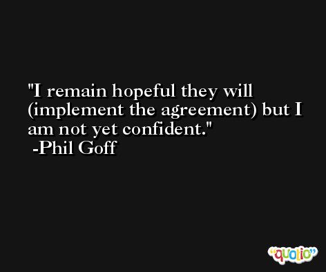 I remain hopeful they will (implement the agreement) but I am not yet confident. -Phil Goff