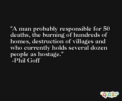 A man probably responsible for 50 deaths, the burning of hundreds of homes, destruction of villages and who currently holds several dozen people as hostage. -Phil Goff