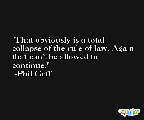 That obviously is a total collapse of the rule of law. Again that can't be allowed to continue. -Phil Goff