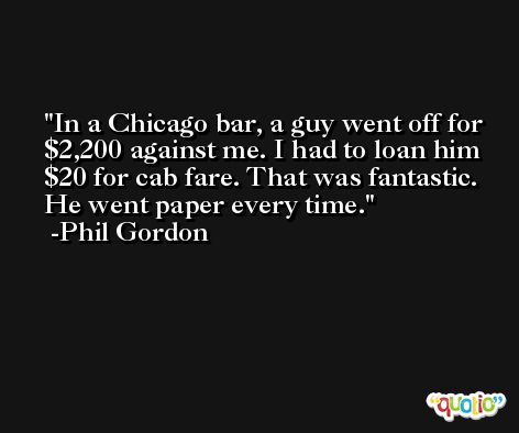 In a Chicago bar, a guy went off for $2,200 against me. I had to loan him $20 for cab fare. That was fantastic. He went paper every time. -Phil Gordon