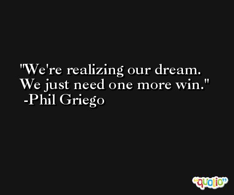 We're realizing our dream. We just need one more win. -Phil Griego