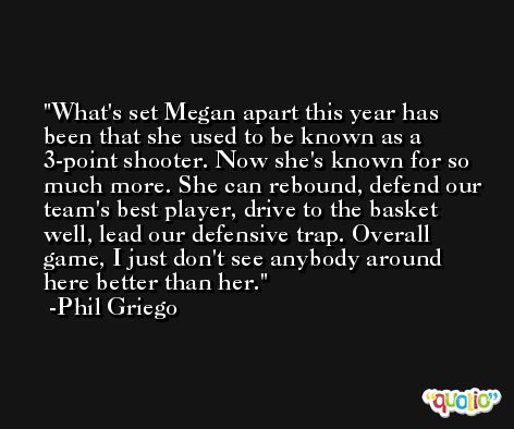 What's set Megan apart this year has been that she used to be known as a 3-point shooter. Now she's known for so much more. She can rebound, defend our team's best player, drive to the basket well, lead our defensive trap. Overall game, I just don't see anybody around here better than her. -Phil Griego