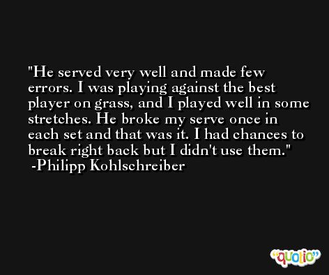 He served very well and made few errors. I was playing against the best player on grass, and I played well in some stretches. He broke my serve once in each set and that was it. I had chances to break right back but I didn't use them. -Philipp Kohlschreiber
