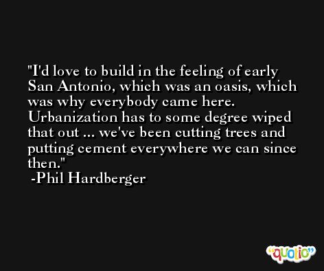 I'd love to build in the feeling of early San Antonio, which was an oasis, which was why everybody came here. Urbanization has to some degree wiped that out ... we've been cutting trees and putting cement everywhere we can since then. -Phil Hardberger