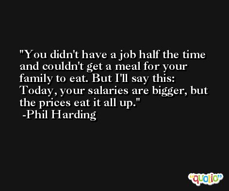 You didn't have a job half the time and couldn't get a meal for your family to eat. But I'll say this: Today, your salaries are bigger, but the prices eat it all up. -Phil Harding