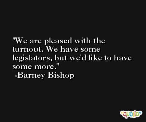 We are pleased with the turnout. We have some legislators, but we'd like to have some more. -Barney Bishop