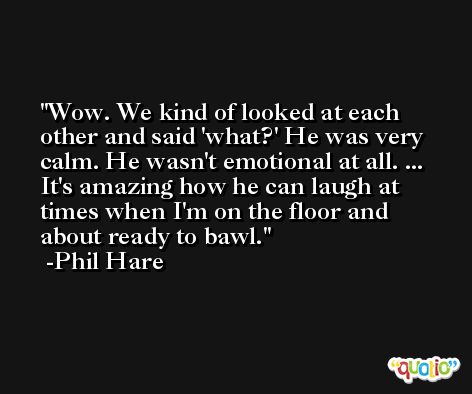 Wow. We kind of looked at each other and said 'what?' He was very calm. He wasn't emotional at all. ... It's amazing how he can laugh at times when I'm on the floor and about ready to bawl. -Phil Hare