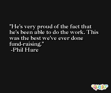 He's very proud of the fact that he's been able to do the work. This was the best we've ever done fund-raising. -Phil Hare