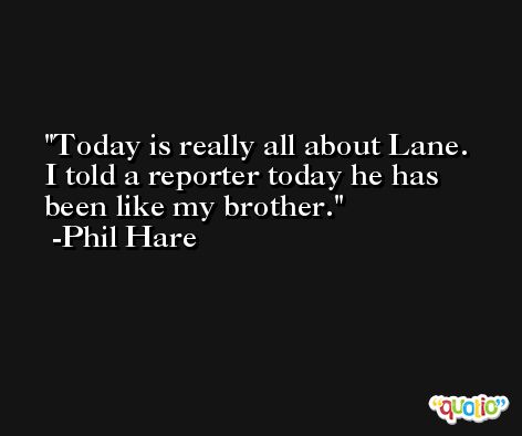 Today is really all about Lane. I told a reporter today he has been like my brother. -Phil Hare