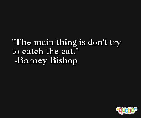 The main thing is don't try to catch the cat. -Barney Bishop