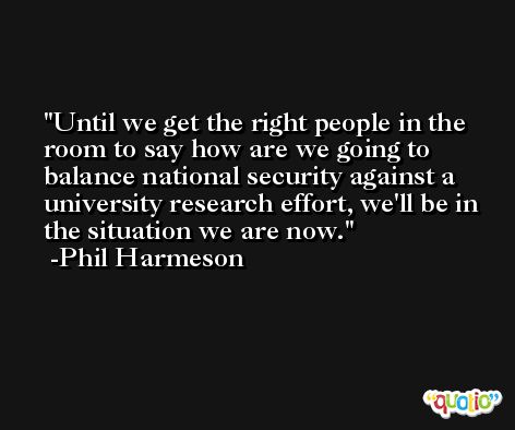 Until we get the right people in the room to say how are we going to balance national security against a university research effort, we'll be in the situation we are now. -Phil Harmeson