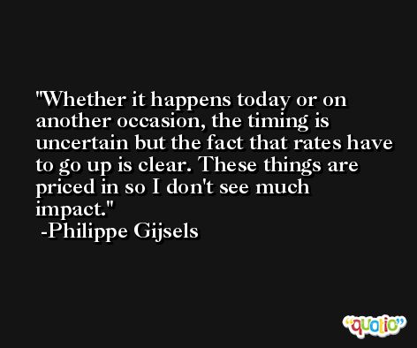 Whether it happens today or on another occasion, the timing is uncertain but the fact that rates have to go up is clear. These things are priced in so I don't see much impact. -Philippe Gijsels