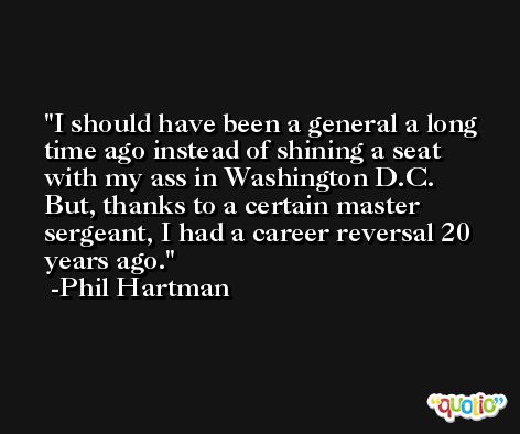 I should have been a general a long time ago instead of shining a seat with my ass in Washington D.C. But, thanks to a certain master sergeant, I had a career reversal 20 years ago. -Phil Hartman