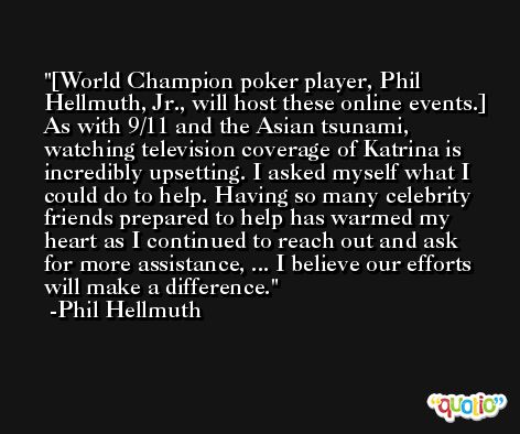 [World Champion poker player, Phil Hellmuth, Jr., will host these online events.] As with 9/11 and the Asian tsunami, watching television coverage of Katrina is incredibly upsetting. I asked myself what I could do to help. Having so many celebrity friends prepared to help has warmed my heart as I continued to reach out and ask for more assistance, ... I believe our efforts will make a difference. -Phil Hellmuth