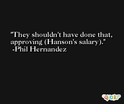 They shouldn't have done that, approving (Hanson's salary). -Phil Hernandez