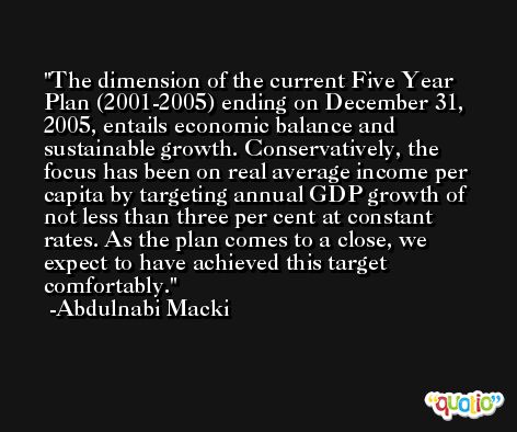 The dimension of the current Five Year Plan (2001-2005) ending on December 31, 2005, entails economic balance and sustainable growth. Conservatively, the focus has been on real average income per capita by targeting annual GDP growth of not less than three per cent at constant rates. As the plan comes to a close, we expect to have achieved this target comfortably. -Abdulnabi Macki