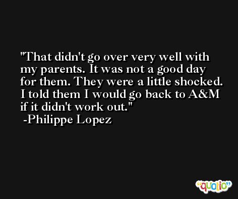 That didn't go over very well with my parents. It was not a good day for them. They were a little shocked. I told them I would go back to A&M if it didn't work out. -Philippe Lopez