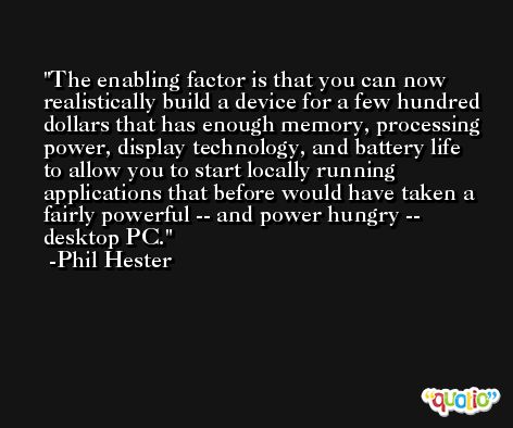 The enabling factor is that you can now realistically build a device for a few hundred dollars that has enough memory, processing power, display technology, and battery life to allow you to start locally running applications that before would have taken a fairly powerful -- and power hungry -- desktop PC. -Phil Hester