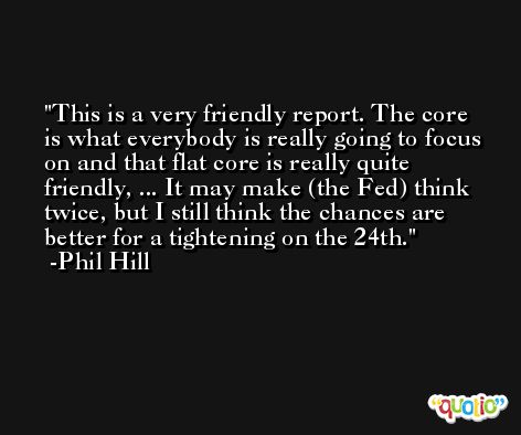 This is a very friendly report. The core is what everybody is really going to focus on and that flat core is really quite friendly, ... It may make (the Fed) think twice, but I still think the chances are better for a tightening on the 24th. -Phil Hill