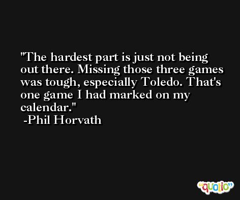 The hardest part is just not being out there. Missing those three games was tough, especially Toledo. That's one game I had marked on my calendar. -Phil Horvath