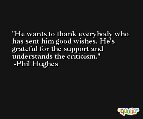 He wants to thank everybody who has sent him good wishes. He's grateful for the support and understands the criticism. -Phil Hughes