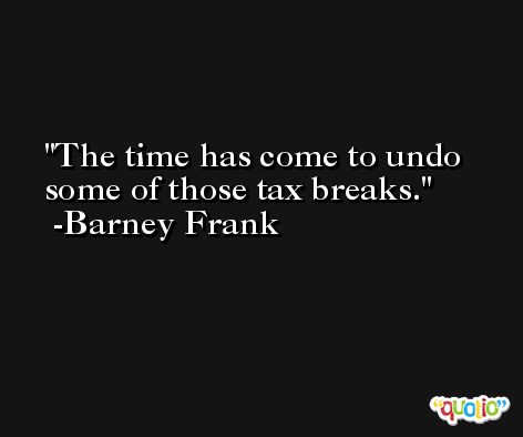 The time has come to undo some of those tax breaks. -Barney Frank