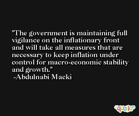 The government is maintaining full vigilance on the inflationary front and will take all measures that are necessary to keep inflation under control for macro-economic stability and growth. -Abdulnabi Macki