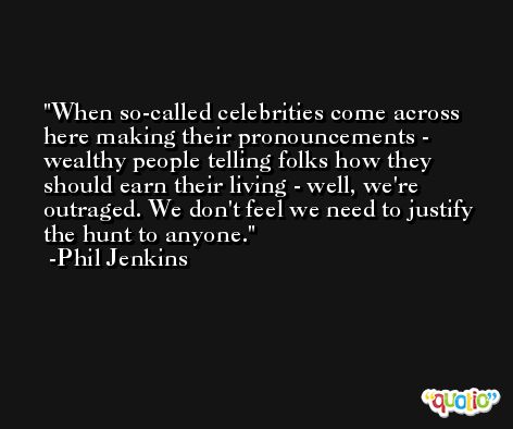 When so-called celebrities come across here making their pronouncements - wealthy people telling folks how they should earn their living - well, we're outraged. We don't feel we need to justify the hunt to anyone. -Phil Jenkins