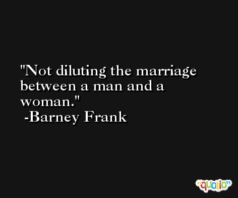 Not diluting the marriage between a man and a woman. -Barney Frank