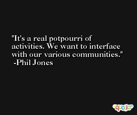 It's a real potpourri of activities. We want to interface with our various communities. -Phil Jones