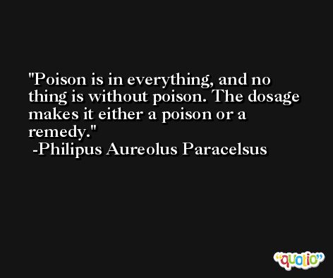 Poison is in everything, and no thing is without poison. The dosage makes it either a poison or a remedy. -Philipus Aureolus Paracelsus