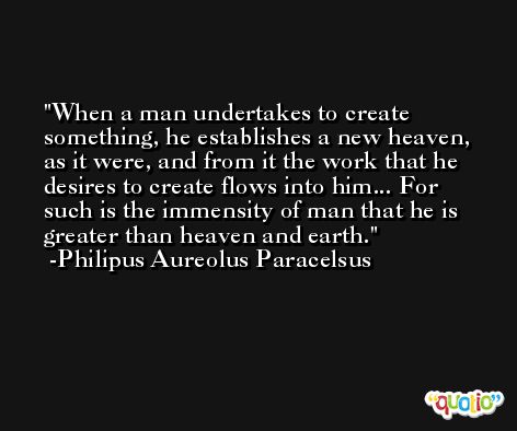 When a man undertakes to create something, he establishes a new heaven, as it were, and from it the work that he desires to create flows into him... For such is the immensity of man that he is greater than heaven and earth. -Philipus Aureolus Paracelsus