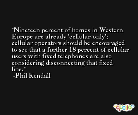 Nineteen percent of homes in Western Europe are already 'cellular-only'; cellular operators should be encouraged to see that a further 18 percent of cellular users with fixed telephones are also considering disconnecting that fixed line. -Phil Kendall