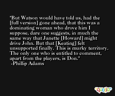 But Watson would have told us, had the [full version] gone ahead, that this was a dominating woman who drove him I suppose, dare one suggests, in much the same way that Janette [Howard] might drive John. But that [Keating] felt unsupported finally. This is murky territory. The only one who is entitled to comment, apart from the players, is Don. -Phillip Adams