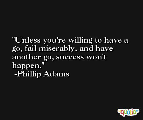 Unless you're willing to have a go, fail miserably, and have another go, success won't happen. -Phillip Adams
