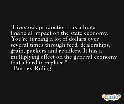 Livestock production has a huge financial impact on the state economy. You're turning a lot of dollars over several times through feed, dealerships, grain, packers and retailers. It has a multiplying effect on the general economy that's hard to replace. -Barney Roling