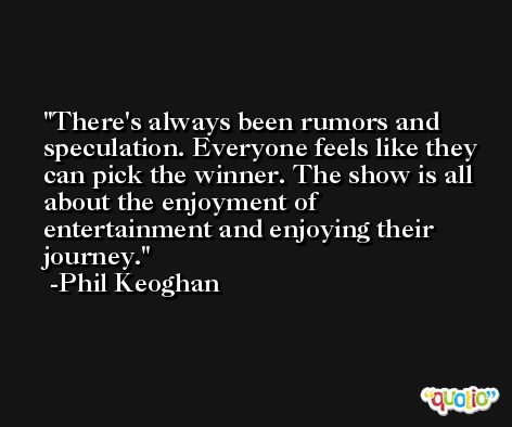 There's always been rumors and speculation. Everyone feels like they can pick the winner. The show is all about the enjoyment of entertainment and enjoying their journey. -Phil Keoghan
