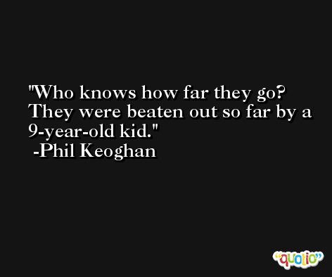 Who knows how far they go? They were beaten out so far by a 9-year-old kid. -Phil Keoghan