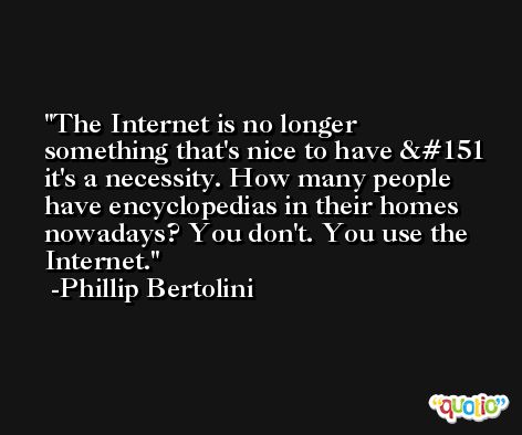 The Internet is no longer something that's nice to have — it's a necessity. How many people have encyclopedias in their homes nowadays? You don't. You use the Internet. -Phillip Bertolini