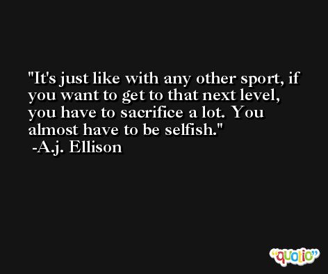It's just like with any other sport, if you want to get to that next level, you have to sacrifice a lot. You almost have to be selfish. -A.j. Ellison