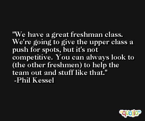 We have a great freshman class. We're going to give the upper class a push for spots, but it's not competitive. You can always look to (the other freshmen) to help the team out and stuff like that. -Phil Kessel