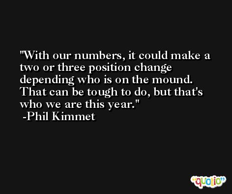With our numbers, it could make a two or three position change depending who is on the mound. That can be tough to do, but that's who we are this year. -Phil Kimmet