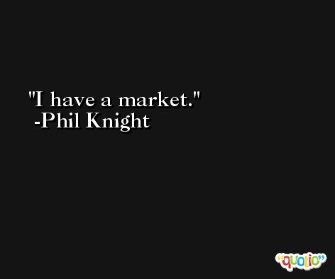 I have a market. -Phil Knight