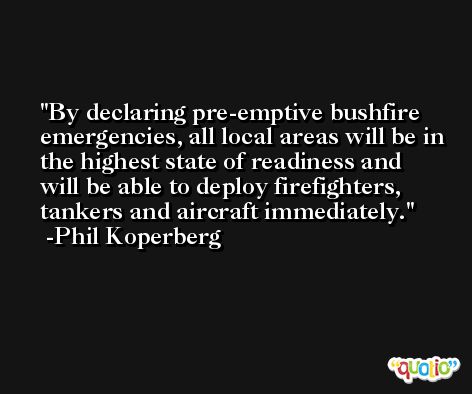 By declaring pre-emptive bushfire emergencies, all local areas will be in the highest state of readiness and will be able to deploy firefighters, tankers and aircraft immediately. -Phil Koperberg
