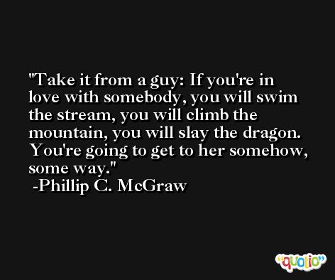 Take it from a guy: If you're in love with somebody, you will swim the stream, you will climb the mountain, you will slay the dragon. You're going to get to her somehow, some way. -Phillip C. McGraw