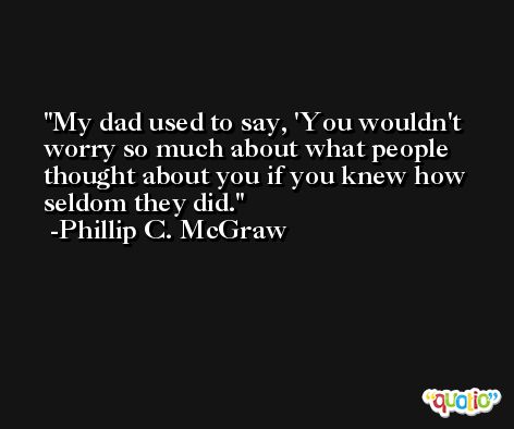 My dad used to say, 'You wouldn't worry so much about what people thought about you if you knew how seldom they did. -Phillip C. McGraw