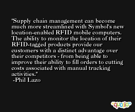 Supply chain management can become much more streamlined with Symbol's new location-enabled RFID mobile computers. The ability to monitor the location of their RFID-tagged products provide our customers with a distinct advantage over their competitors - from being able to improve their ability to fill orders to cutting costs associated with manual tracking activities. -Phil Lazo